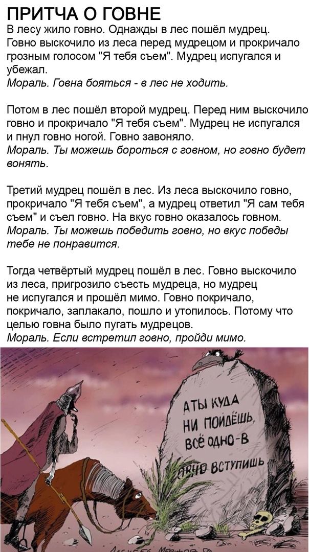 ПРИТЧА О ГОВНЕ В лесу жило говно Однажды в лес пошёл мудрец Говно выскочило из леса перед мудрецом и прокричапо грозным голосом Я тебя съем Мудрец испугался и убежал Мораль Г сена бояться в лес не ходить Потом в лес пошёл второй мудрец Перед ним выскочило говно и прокричала Я тебя съем Мудрец не испугался и пнул говно ногой Говно завоняпо Мораль Ты можешь бороться говном но говно будет вонять Трет