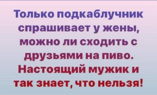 Только подкаблучник спрашивает у жены можно ли сходить с друзьями на пиво Настоящий мужик и так знает что нельзя