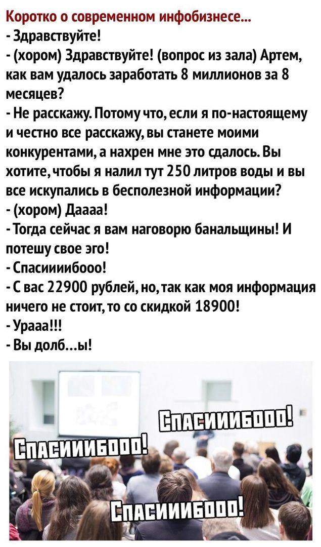 Коротко о современном инфобизнесе Здравствуйте хором Здравствуйте вопрос из зала Артем как вам удалось заработать 8 миллионов за 8 месяцев Не расскажу Потому что если я по настоящему и честно все расскажу вы станете моими конкурентами а нахрен мне это сдалось Вы хотитечтобы я налил тут 250 литров воды и вы все искупались в бесполезной информации хором даааа Тогда сейчас я вам наговорю банапьщины И