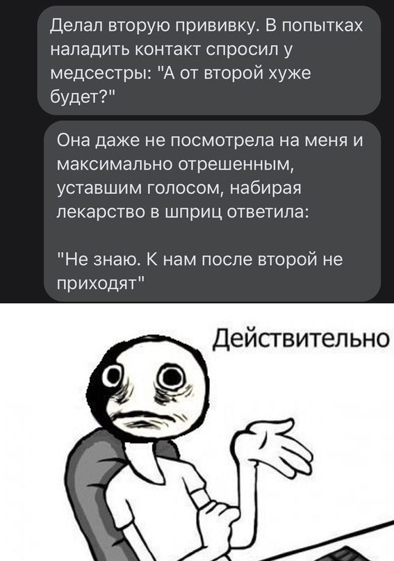 Делал вторую прививку В попытках наладить контакт спросил у медсестры А от второй хуже будет Она даже не посмотрела на МЕНЯ И МЭКСИМЭЛЬНО отрешенным УСТЭВШИМ ГОЛОСОМ Набирая лекарство В шприц ОТВЕТИЛЭ Не знаю К нам после второй не приходят Действит льно