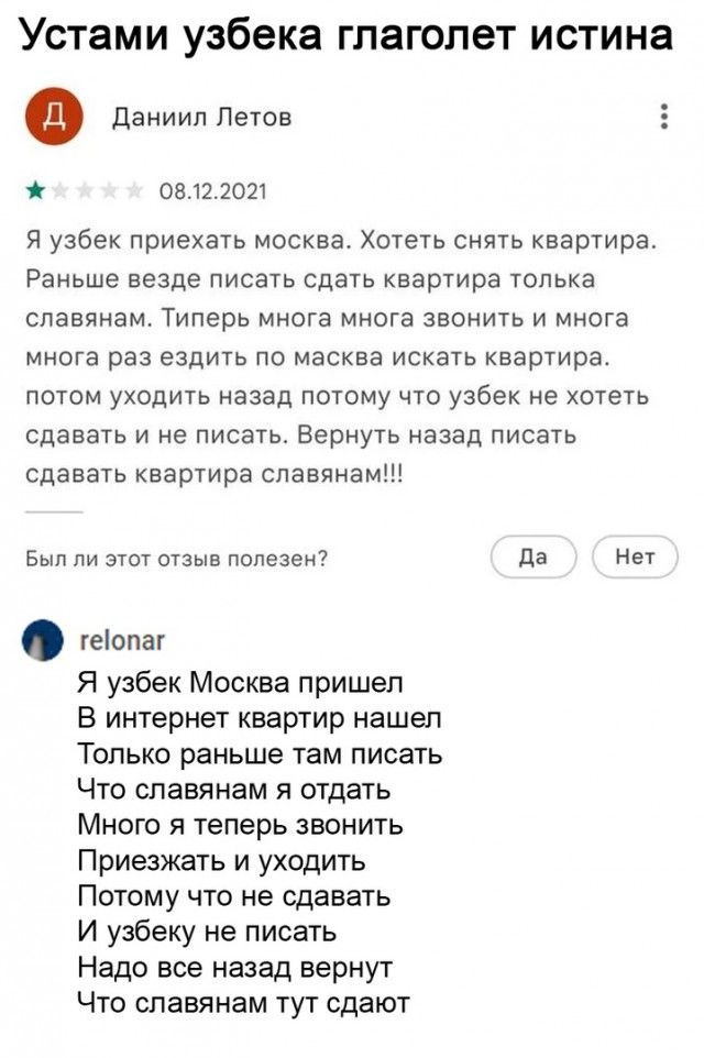 Устами узбека глаголет ИСТИНЗ Ф Даниил Летов 0812 2021 Я узбек приехать москва Хотеть снять квартира Раньше везде писать сдать квартира толька славянам Типерь многа многа звонить и многа многа раз ездить по масква искать квартира потом уходить назад потому что узбек не хотеть сдавать и не писать Вернуть назад писать сдавать квартира славянам Был ли этот отзыв попезен да Нет геопаг Я узбек Москва п