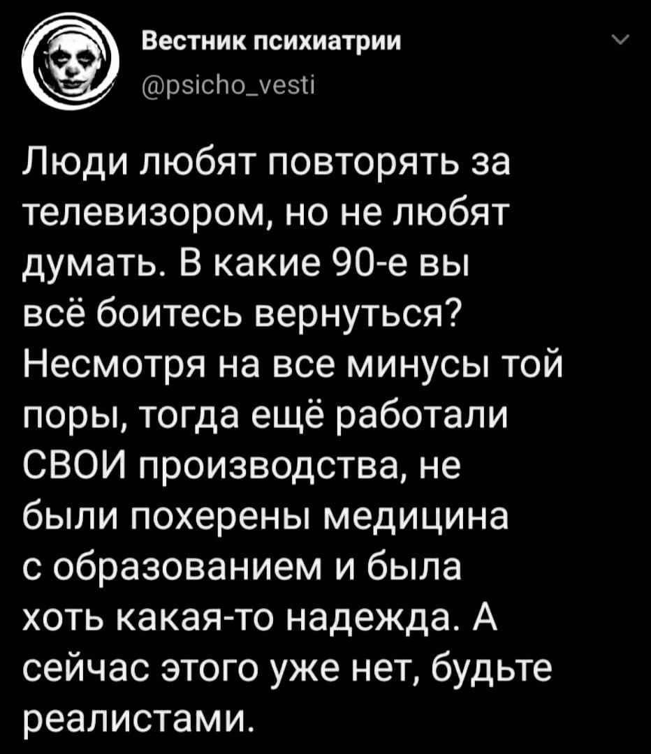 А Вестник психиатрии рзіслодезті Люди любят повторять за телевизором но не любят думать В какие 90 е вы всё боитесь вернуться Несмотря на все минусы той поры тогда ещё работали СВОИ производства не были похерены медицина с образованием и была хоть какая то надежда А сейчас этого уже нет будьте реалистами