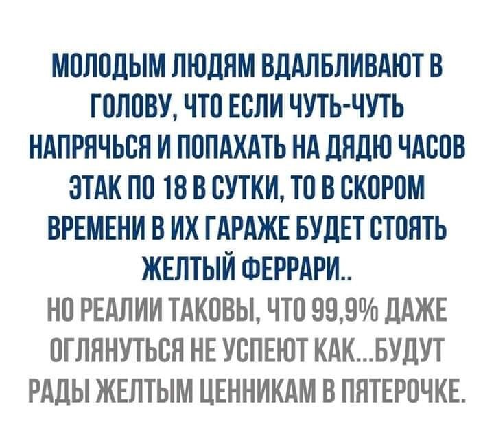 МОЛОДЫМ ЛЮДЯМ ВДАЛБЛИВАЮТ В ГОЛОВУ ЧТО ЕОЛИ ЧУТЬ ЧУТЬ НАПРНЧЬОЯ И ПОПАХАТЬ НА ДНДЮ ЧАСОВ ЗТАК ПО 18 В СУТКИ ТО В ОКОРОМ ВРЕМЕНИ В ИХ ГАРАЖЕ БУДЕТ ОТОНТЬ ЖЕЛТЫИ ФЕРРАРИ НО РЕАЛИИ ТАКОВЫ ЧТО 999 ДАЖЕ ОГЛННУТЬОН НЕ УОПЕЮТ КАКБУДУТ РАДЫ ЖЕЛТЫМ ЦЕННИКАМ В ПНТЕРОЧКЕ