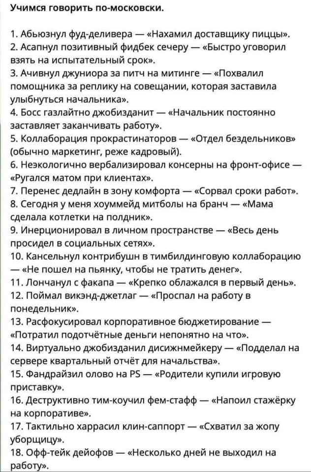 УЧИМСЯ ГОВОРИТЬ ПО МОЕКОВСКИ 1Абьюзнул фудделивера Нахамил допавщику пиццы 2 Асапнул позитивный фидбек сечеру Быстро уговорил взять на испытательный срок 3 Ачивнул джуниора за питч на митинге Похвалип помощника за реплику на совещании которая заставила улыбнуться начальника 4 Босс газпайтно джобизданит Начальник постоянно заставляет заканчивать работу 5 Коллаборация прокрапинаторов Отдел бездельни
