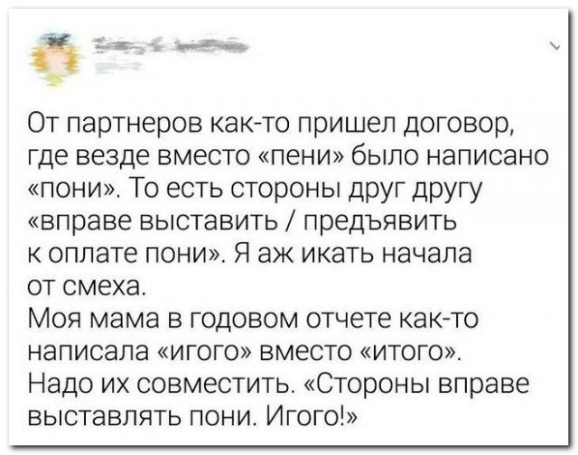 5 _ От партнеров както пришел договор где везде вместо пени было написано пони То есть стороны друг другу вправе выставить предъявить к оплате пони Я аж икать начала от смеха Моя мама в годовом отчете както написала игого вместо итого Надо их совместить Стороны вправе выставлять пони Игого