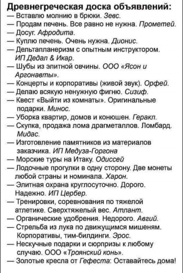 древнегреческая доска объявлений Вставлю молнию в брюки Зевс Продам печень Все равно не нужна Прометей Досуг Афродита Куплю печень Очень нужна Дионис Дельтапланеризм с опытным инструктором ИП Дедал Икар Шубы из элитной овчины ООО Ясон и Аргонавты Концерты и корпоративы живой звук Орфей Делаю всякую ненужную фигню Сизиф _ Квест Выйти из комнаты Оригинальные подарки Минос Уборка квартир домов и коню