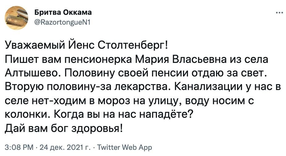 Бритва Оккама Кахогтопзием1 Уважаемый Йенс Столтенберг Пишет вам пенсионерка Мария Власьевна из села Алтышево Половину своей пенсии отдаю за свет Вторую половинуза лекарства Канализации у нас в селе нетходим в мороз на улицу воду носим с колонки Когда вы на нас нападёте Дай вам бог здоровья 308 РМ 24 дек 2021 г ТиііПег АеЬ Арр