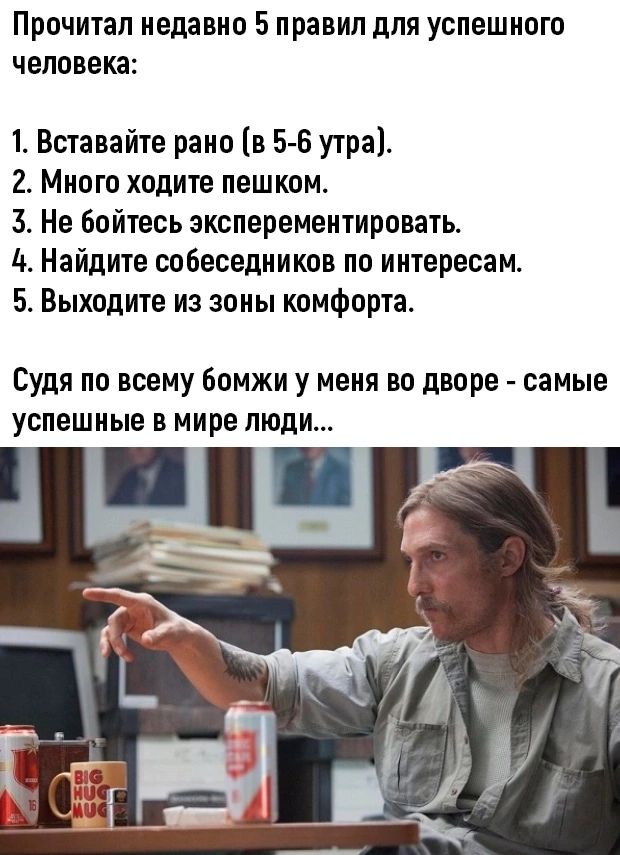 Прочитал недавно 5 правил дЛЯ УСПЕШНОГО человека 1 Вставайте рано в 5 6 утра 2 Много ходите пешком 3 Не бойтесь эксперементировать 4 Найдите собеседников по интересам 5 Выходите из зоны комфорта Судя по всему бомжи у меня во дворе самые успешные в мире люди