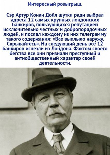 Интересный розыгрыш Сэр Артур Конан дойл шутки ради выбрал адреса 12 самых крупных лондонских банкиров пользующихся гепутацией ИСКЛЮЧИТЕЛЬИО ЧЕСТИЫХ И ДО РОПОРЯДОЧНЫХ людей и послал каждому из них телеграмму такого содержания Все выппыпо наружЁ Скрывайтесь На следующий день все 1 банкиров исчезли из Лондона Фактом своего бегства все они признали преступный и аитипбщктаеииый характер своей деятельн