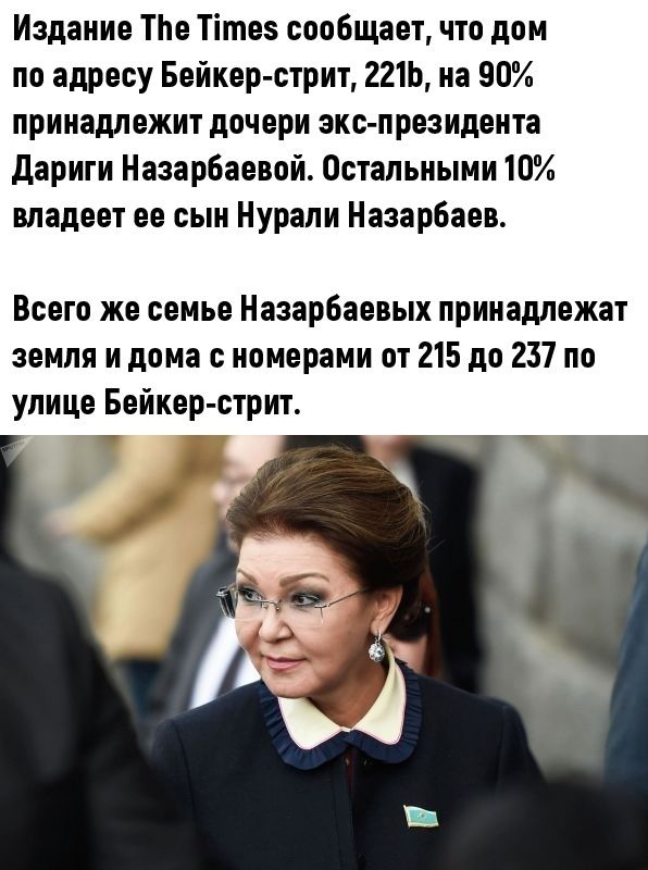 Издание Тпе Тітез сообщает что дом по адресу Бейкер стрит 221Ь на 90 принадлежит дочери экс президента дариги Нааарбаевой Остальными 10 владеет ее сын Нурали Назарбаев Всего же семье Назарбаевых принадлежат земля и дома с номерами от 215 до 237 по улице Бейкер стрит