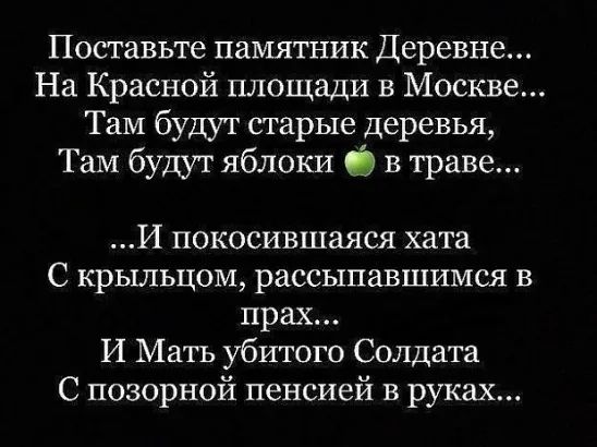 Поставьте памятник Деревне На Красной площади в Москве Там будут старые деревья ТаМ будут яблоки в траве И покосившаяся хата С крыльцом рассыпавшимся в прах И Мать убитого Солдата С позорной пенсией в руках