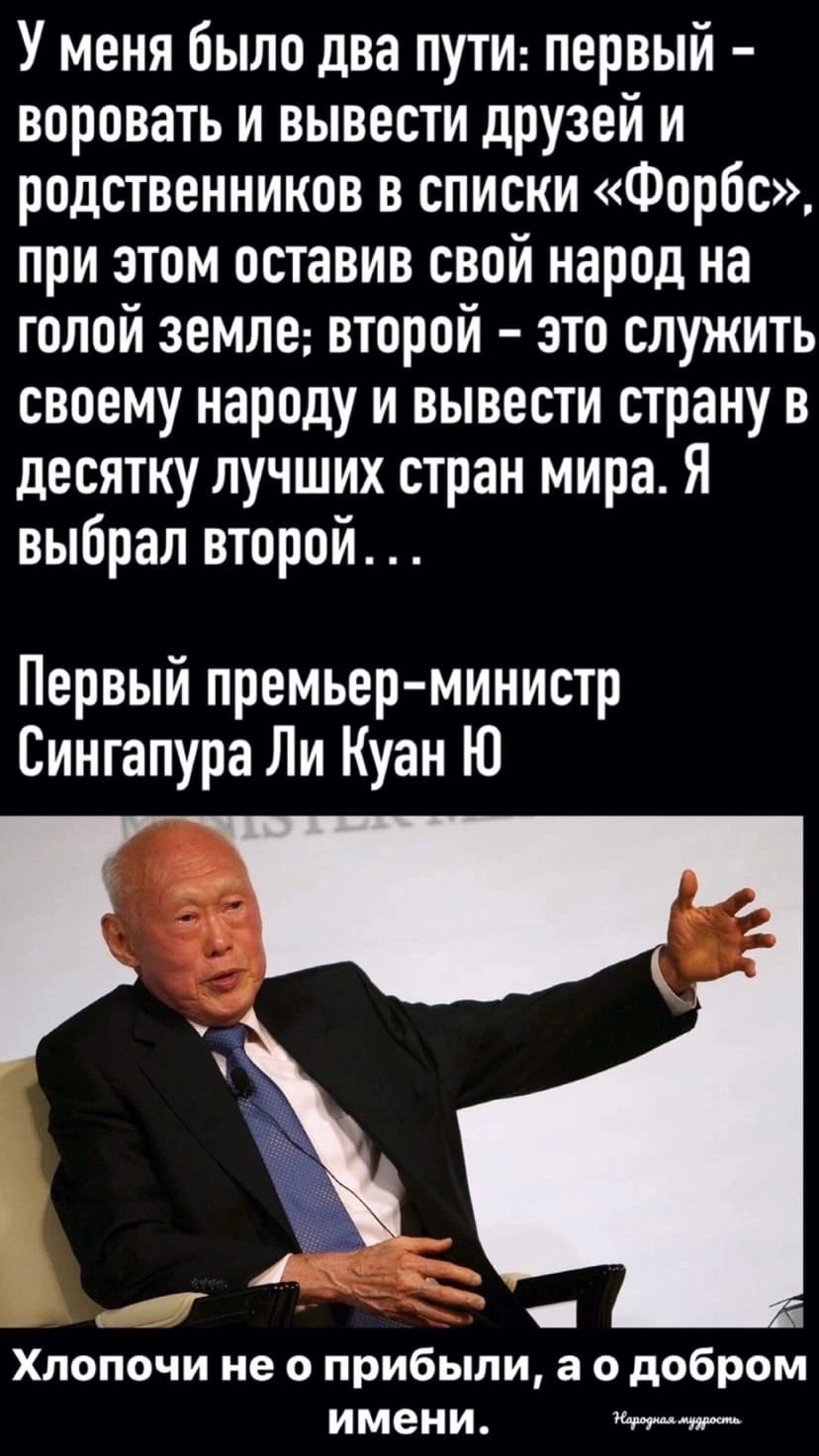 У меня было два пути первый воровать и вывести друзей и родственников в списки Форбс при этом оставив свой народ на голой земле второй это служить своему народу и вывести страну в десятку лучших стран мира Я выбрал второй Первый премьер министр Сингапура Ли Куан Ю И Хлопочи не о прибыли а о добром имени