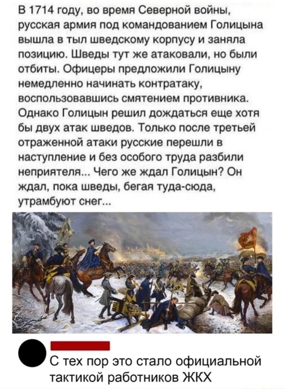 В 1714 году, во время северной войны, русская армия под командованием голицына вышла в тыл шведскому корпусу и заняла позицию. Шведы тут же атаковали, но. Были отбиты. Офицеры предложили голицыну немедленно начинать контратаку, воспользовавшись смятением противника. Однако голицын решил дождаться еще хотя. Бы двух атак шведов. Только после третьей отрвжэиной атаки русские перешли в наступление и без особого труда разбили неприятеля... Чего же ждал голицын? Он ждал, пока шведы, бегая тудасюда, утрамбуют снег... С тех пор это стало официальной тактикой работников жкх