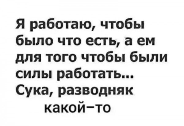 Я работаю чтобы было что есгь а ем длятогочтобьпбыли сипьпработатьп Сукаразводняк какойто