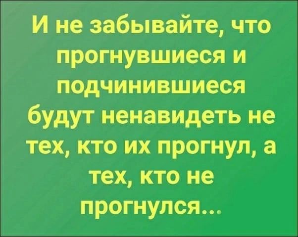 И не забывайте что прогнувшиеся и подчинившиеся будут ненавидеть не тех кто их прогнуп а тех кто не прогнулся