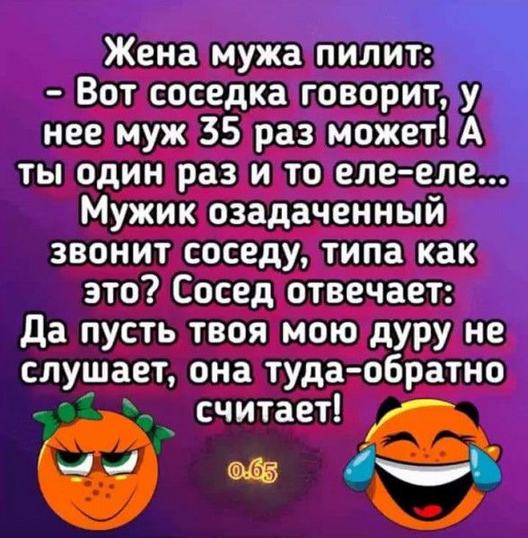 Жена мужа пилит Вот соседка говорит у нее муж 35 раз может А ты один раз и то еле еле Мужик озадаченный звонит соседу типа как это Сосед отвечает да пусть твоя мою дуру не слушает она туда обратно ___і считает 1 Ц