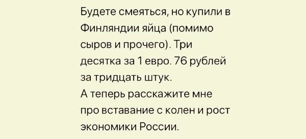 Будете смеяться, но купили в финляндии яйца помимо. Сыров и прочего. Три десятка за 1 евро. 76 рублей за тридцать штук. Атеперь расскажите мне про вставание с колени рост экономики россии.