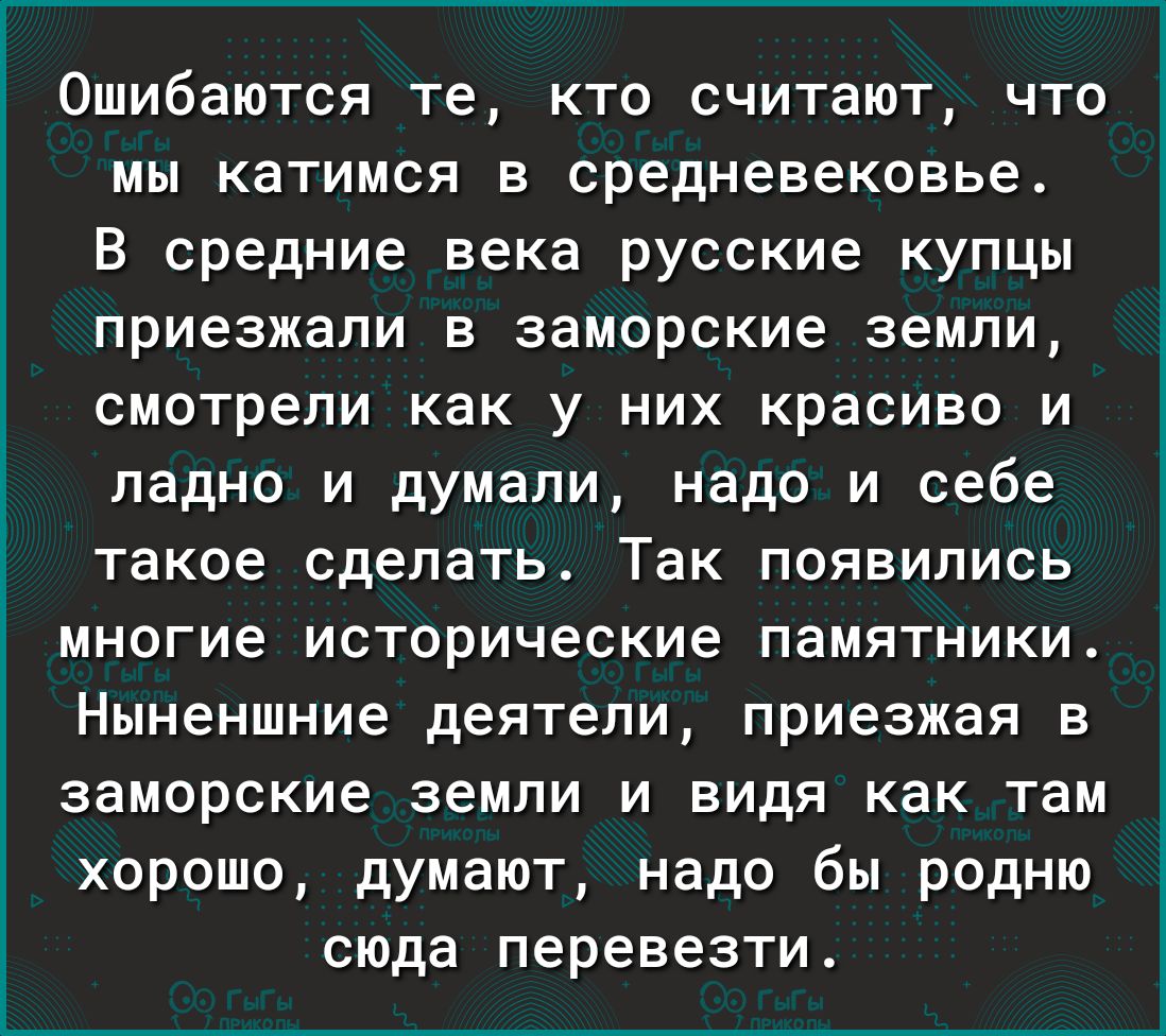 Ошибаются те кто считают что мы катимся в средневековье В средние века русские купцы приезжали в заморские земли смотрели как у них красиво и ладно и думали надо и себе _ такое сделать Так появились многие исторические памятники Ныненшние деятели приезжая в заморские земли и видя как там хорошо думают надо бы родню сюда перевезти