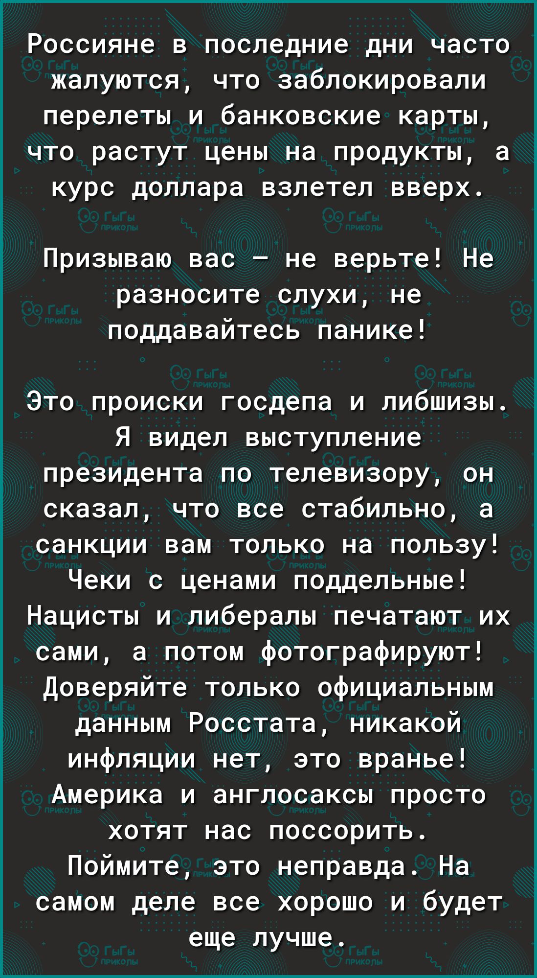 _ Россияне в последние дни часто жалуются что заблокировали перелеты и банковские карты что растут цены на продукты а курс доллара взлетел вверх Призываю вас не верьте Не разносите слухи не поддавайтесь панике Это происки госдепа и либшизы Я видел выступление президента по телевизору он сказал что все стабильно а санкции вам только на пользу Чеки с ценами поддельные Нацисты и либералы печатают их 