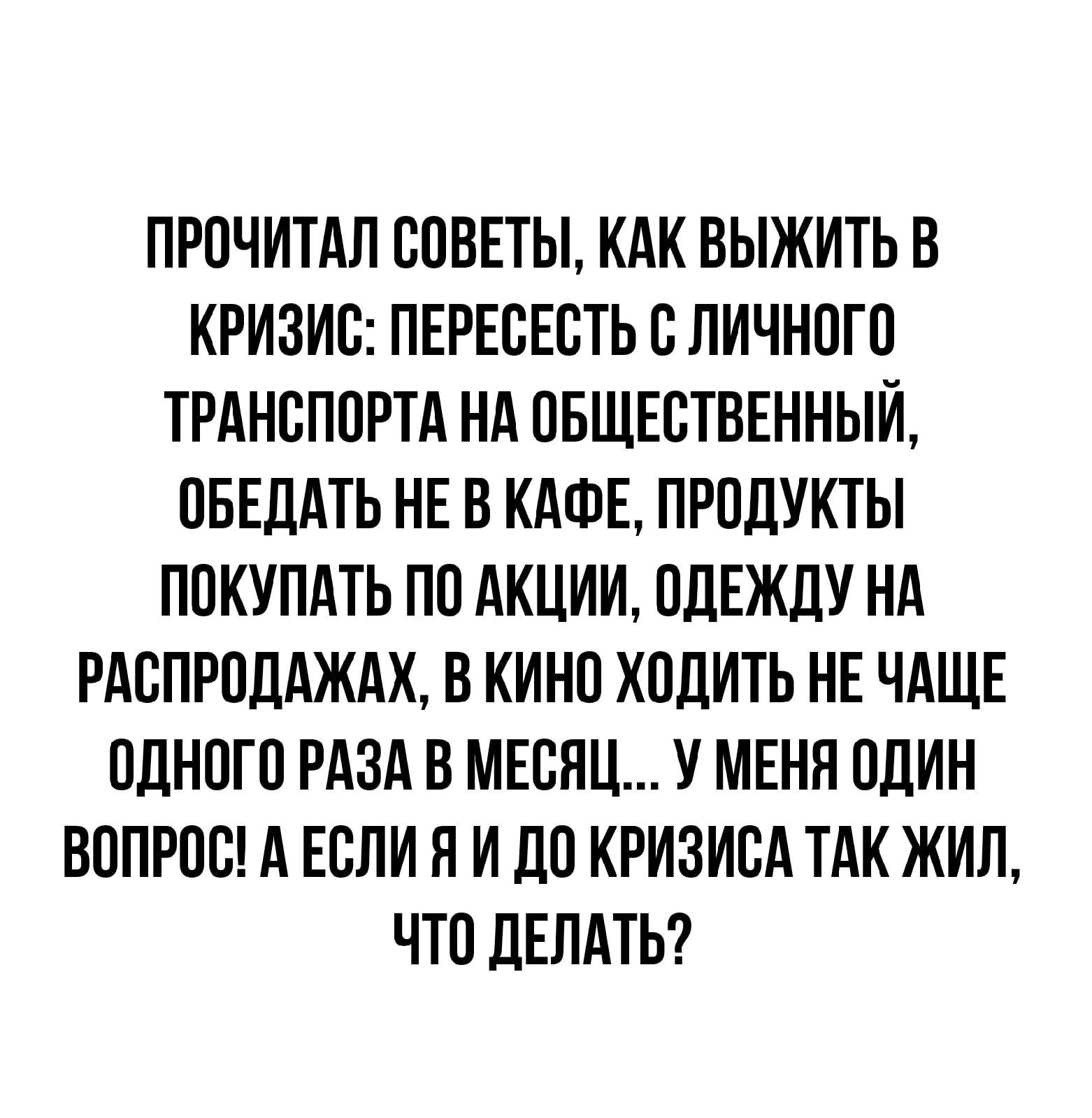 ПРОЧИТАЛ СОВЕТЫ КАК ВЫЖИТЬ В КРИЗИО ПЕРЕОЕОТЬ О ЛИЧНОГО ТРАНСПОРТА НА ОБЩЕСТВЕННЫЙ ОБЕДАТЬ НЕ В КАФЕ ПРОДУКТЫ ПОКУПАТЬ ПО АКЦИИ ОДЕЖДУ НА РАОПРОДАЖАХ В КИНО ХОДИТЬ НЕ ЧАЩЕ ОДНОГО РАЗА В МЕСЯЦ У МЕНЯ ОДИН ВОПРОО А ЕОЛИ Я И ДО КРИЗИОА ТАК ЖИЛ ЧТО ДЕЛАТЬ