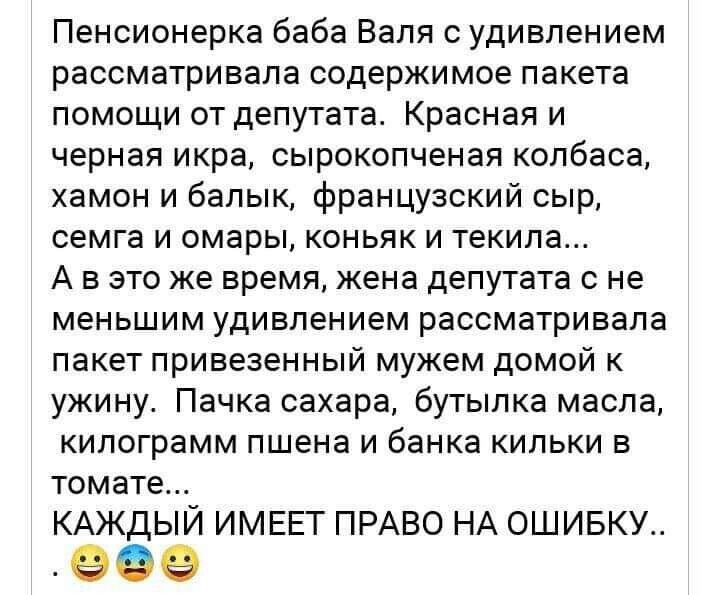 Пенсионерка баба Валя с удивлением рассматривала содержимое пакета помощи от депутата Красная и черная икра сырокопченая колбаса хамон и балык французский сыр семга и омары коньяк и текила А в это же время жена депутата с не меньшим удивлением рассматривала пакет привезенный мужем домой к ужину Пачка сахара бутылка масла килограмм пшена и банка кильки в томате КАЖДЫЙ ИМЕЕТ ПРАВО НА ОШИБКУ 9