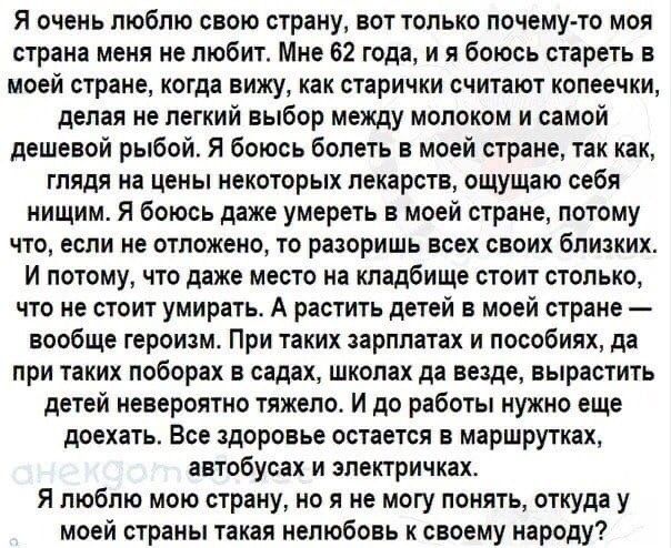 Я очень люблю свою страну вот только почему то моя страна меня не любит Мне 62 года и я боюсь стареть в моей стране когда вижу как старички СЧИТаЮТ КОПЕеЧКИ делая не легкий выбор между молоком и самой дешевой рыбой Я боюсь болеть в моей стране так как ГПЯДЯ на ЦЕНЫ НЕКОТОРЫХ лекарств ощущаю себя нищим Я боюсь даже умереть в моей стране потому ЧТО если не ОТПОЖЕНО ТО РаЗОРИШЬ всех СВОИХ близких И п