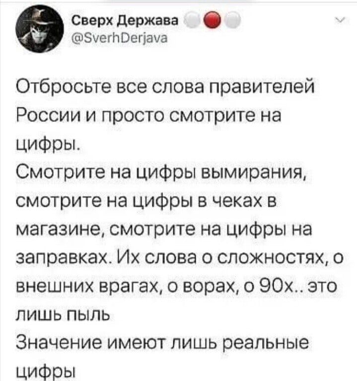 Сверх держава Зхегл Оегіача Отбросьте все слова правителей России и просто смотрите на цифры Смотрите на цифры вымирания смотрите на цифры в чеках в магазине смотрите на цифры на заправках Их слова о сложностях 0 внешних врагах о ворах о 90х это лишь пыль Значение имеют лишь реальные ЦИФРЫ