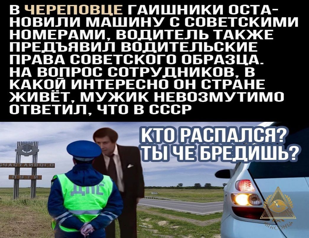 В ЧЕРЕПОВЦЕ ГАИШНИКИ ОСТА НОВИЛИ МАШИНУ С СОВЕТСКИМИ НОМЕРАМИ ВОДИТЕЛЬ ТАКЖЕ ПРЕДЪЯВИЛ ВОДИТЕЛЬСКИЕ ПРАВА СОВЕТСКОГО ОБРАЗЦА НА ВОПРОС СОТРУДНИКОВ В КАКО__7 ИНТЕРЕСНО ОН СТРАНЕ ЖИВЕТ МУЖИК НЕВОЗМУТИМО ОТВЕТИЛ ЧТО В СССР
