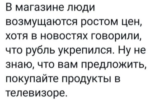 В магазине люди возмущаются ростом цен хотя в новостях говорили что рубль укрепился Ну не знаю что вам предложить покупайте продукты в телевизоре