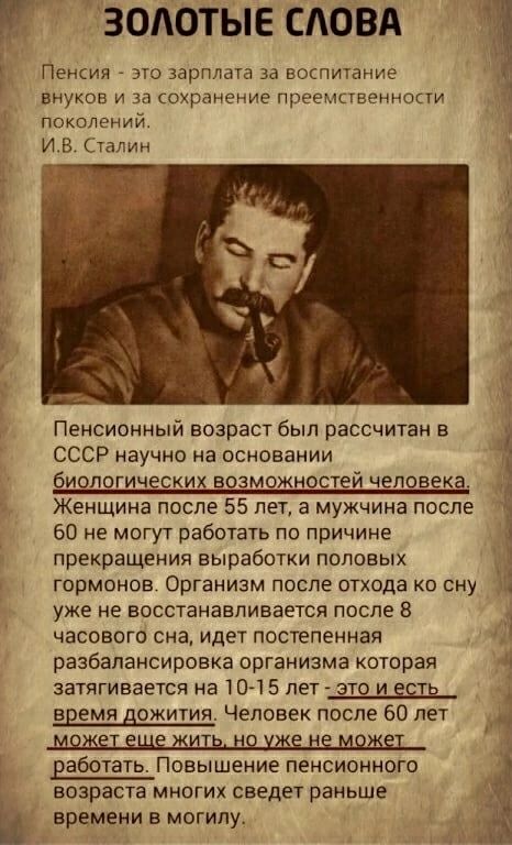ЗОЛОТЫЕ САОВА Пенсия это зарплата за вщпитание внуков и за сохранение преемственности поколений И В Сталин __ Пенсионный возраст был рассчитан в СССР научно на основании биологических возможностей человека Женщина после 55 лет а мужчина после 5 60 не могут работать по причине прекращения выработки половых гормонов Организм после отхода ко сну уже не восстанавливается после 8 часового сна идет пост