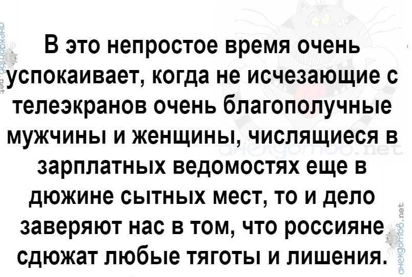 В это непростое время очень успокаивает когда не исчезающие с телеэкранов очень благополучные мужчины и женщины числящиеся в зарплатных ведомостях еще в дюжине СЫТНЫХ МЭСТ ТО И ДЕПО заверяют нас в том что россияне СДЮЖЗТ любые ТЯГОТЫ И ЛИШЕНИЯ