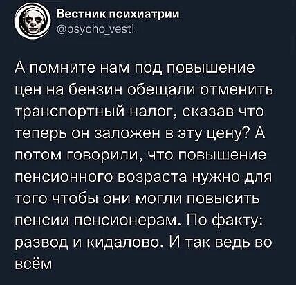 ВЕСТНИК психиатрии рэуспоуезті А помните нам под повышение цен на бензин обещали отменить транспортный налог сказав что теперь он заложен в эту цену А потом Говорили что повышение пенсионного возраста нужно для того чтобы они могли повысить пенсии пенсионерам По факту развод и кидалово И так ведь во всём