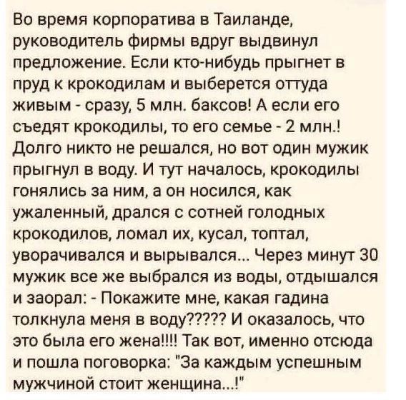 Во время корпоратива в Таиланде руководитель Фирмы Вдруг выдвинул предложение Если ктонибудь прыгнет в пруд крокодилам и выберется оттуда живым сразу 5 млм баксов А если его съедят крокодилы то его семье 2 млн Долго никто не решался но вот один мужик прыгнул в воду И тут началось крокодилы гонялись за ним а он носился как ужаленный дрался сотней голодных крокодилов ломал их кусая топтап уворачивал