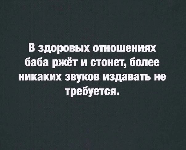 в здоровых отношениях баба ржёт и стонет более никаких звуков издавать не требуется