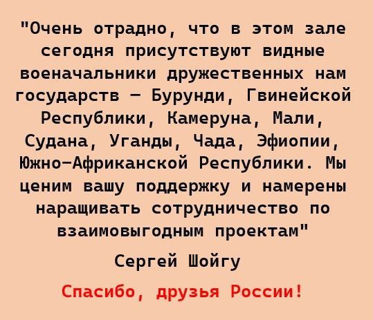 Очень отрадно что в этим зале сегодня присутствуют видные военачальники дружественных нам государств Бурунди Гвинейский Республики Камеруна Мапи Судана Уганды Чада Эфиопии ЮжноАфриканской Республики Мы ценим вашу поддержку и намерены наращивать сотрудничество по взаимовыгодным проектам Сергей Шойгу Спасибо друзья Рпссии