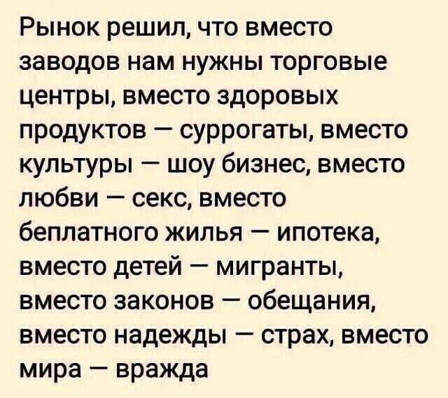 Рынок решил что вместо заводов нам нужны торговые центры вместо здоровых продуктов суррогаты вместо культуры шоу бизнес вместо любви секс вместо беплатного жилья ипотека вместо детей мигранты вместо законов обещания вместо надежды страх вместо мира вражда
