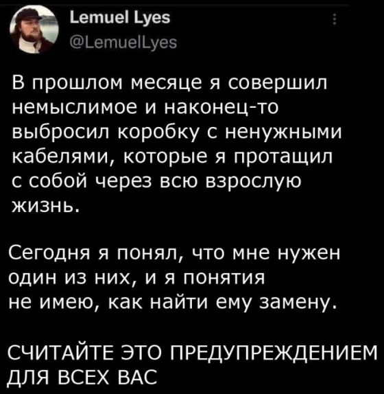 етие _уев дъеппшЫусз в прошлом месяце я совершил немыслимое и наконец то выбросил коробку с ненужными кабелями которые я протащил с собой через всю взрослую ЖИЗНЬ Сегодня я понял что мне нужен ОДИН ИЗ НИХ И Я ПОНЯТИЯ НЕ ИМЕЮ как НЗЙТИ ЕМУ замену СЧИТАЙТЕ ЭТО ПРЕДУПРЕЖДЕНИЕМ ДЛЯ ВСЕХ ВАС