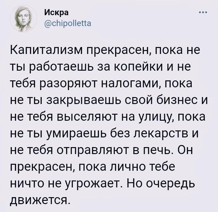 Искра чЬтЫпроНс чіа Капитализм прекрасен пока не ты работаешь за копейки и не тебя разоряют налогами пока не ты закрываешь свой бизнес и не тебя выселяют на улицу пока не ты умираешь без лекарств и не тебя отправляют в печь Он прекрасен пока лично тебе ничто не угрожает Но очередь движется