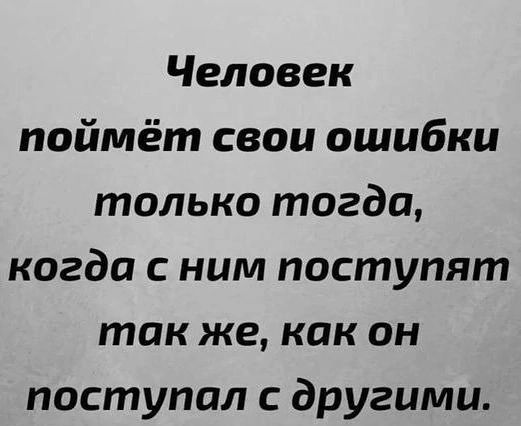 Человек поймёт свои ошибки только тогда когда с ним поступят так же как он поступал другими