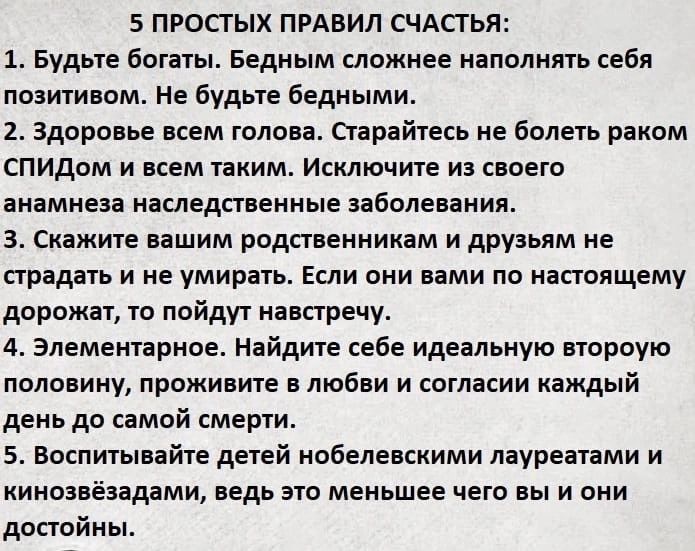 5 ПРОПЫХ ПРАВИЛ СЧАСТЬЯ 1 Будьте богаты Бедным сложнее наполнять себя позитивом не будьте бедными 2 здоровье всем голова старайтесь не болеть раком СПИД и всем таким Исключите из своего анамнеза наследственные ааболеаания скажите нашим родственникам и друзьям не страдать и не умирать Если они вами пв настоящему дорожат то найдут навстречу 4 Элементарное Найдите себе идеальную атороую половину Прож