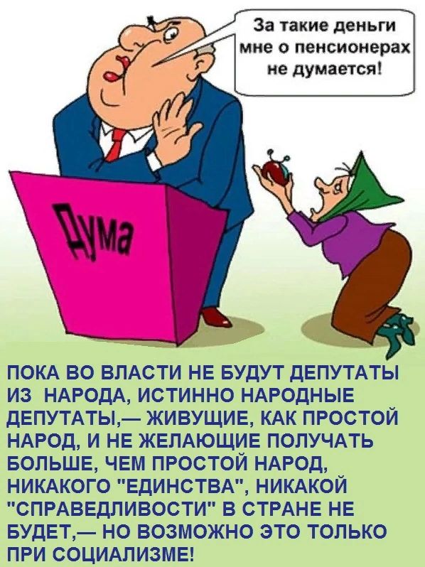 За такие деньги мне о пенсионерах не думается ПОКА ВО ВЛАСТИ НЕ БУДУТ дЕПУТАТЫ ИЗ НАРОДА ИСТИННО НАРОДНЫЕ дЕПУТАТЫ ЖИВУЩИЕ КАК ПРОСТОЙ НАРОД И НЕ ЖЕЛАЮЩИЕ ПОЛУЧАТЬ БОЛЬШЕ ЧЕМ ПРОСТОЙ НАРОД НИКАКОГО ЕДИНСТВА НИКАКОЙ СПРАВЕДЛИВОСТИ В СТРАНЕ НЕ БУДЕТ НО ВОЗМОЖНО ЭТО ТОЛЬКО ПРИ СОЦИАПИЗМЕ