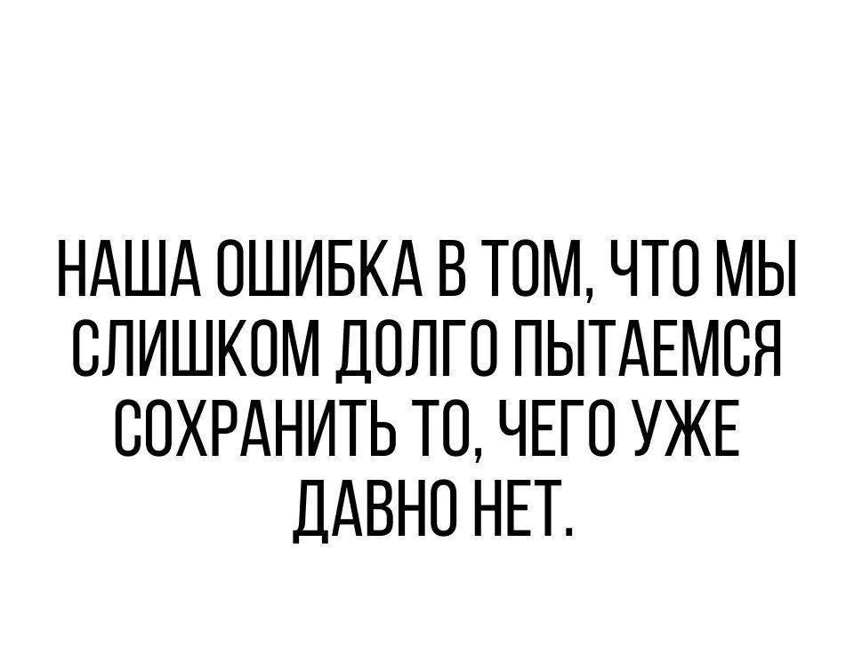НАША ОШИБКА В ТОМ ЧТО МЫ ОЛИШКОМ ДОЛГО ПЫТАЕМОЯ СОХРАНИТЬ ТО ЧЕГО УЖЕ ДАВНО НЕТ