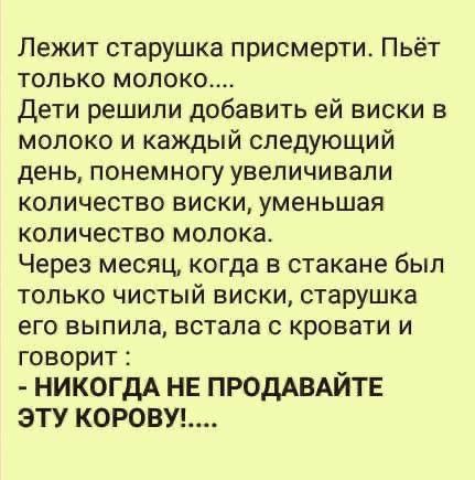 Лежит старушка присмерти Пьёт только молоко Дети решили добавить ей виски в молоко и каждый следующий день понемногу увеличивали количество виски уменьшая количество молока Через месяц когда в стакане был только чистый виски старушка его выпила встала с кровати и говорит НИКОГДА НЕ ПРОДАВАЙТЕ ЭТУ КОРОВУ