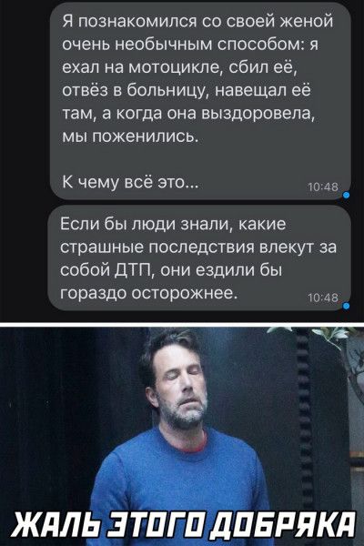Я познакомился со своей женой очень необычным способом я ехал на мотоцикле сбил её отвёз в больницу навещал её там а когда она выздоровела МЫ ПОЖЕНИПИСЬ К чему всё это из ЕСЛИ бы ЛЮДИ знали какие страшные последствия влекут за собой ДТП они ездили бы гораздо осторожнее Аа _ жлль зт_ угп дпдпякд