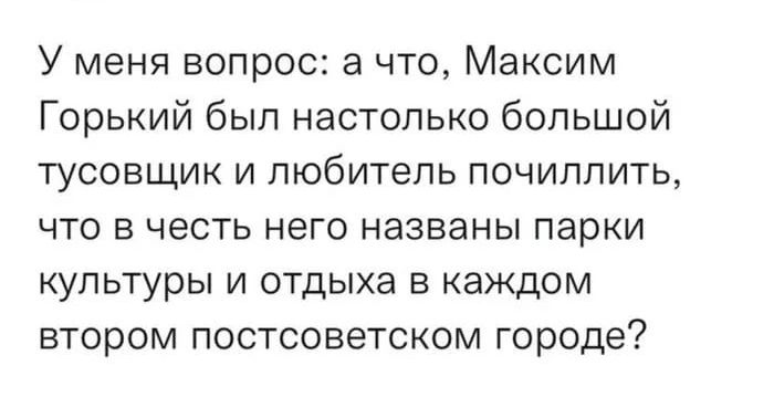 У меня вопрос а что Максим Горький был настолько большой тусовщик и любитель почиллить что в честь него названы парки культуры и отдыха в каждом втором постсоветском городе