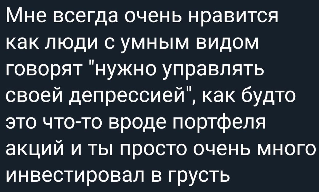 Мне всегда очень нравится как люди с умным видом говорят нужно управлять своей депрессией как будто это что то вроде портфеля акций и ты просто очень много инвестировал в грусть