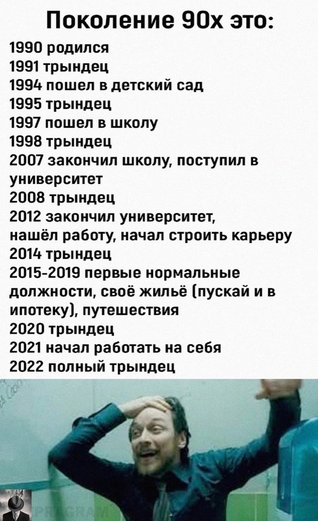 Поколение 90х это 1990 родился 1991трындец 19914 пошел в детский сад 1995 трындец 1997 пошел в школу 1958 трындец 2007 закончил школу поступил в университет 2008 трыидец 2012 закончил университет нашёл работу начал строить карьеру 201 трындец 20152019 первые нормальные должности своё жильё пускай и в ипотеку путешествия 2020 трындец 2021 начал работать на себя 2022 попный трындец