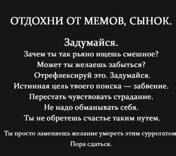 ОТДОХНИ ОТ МЕМОВ СЫНОК Задумайся Зачем ты так рьяно ищешь смешное Может ты желаешь забыться Отрефлексируй это Задумайся Ипиннал цель твоего поиска забвение Перестать чувствовать страдание Не надо обманывать себя Ты не обретешь счастье таким путем Ты крот заменяешь желание уисрпь этим суррогатом Пора сл