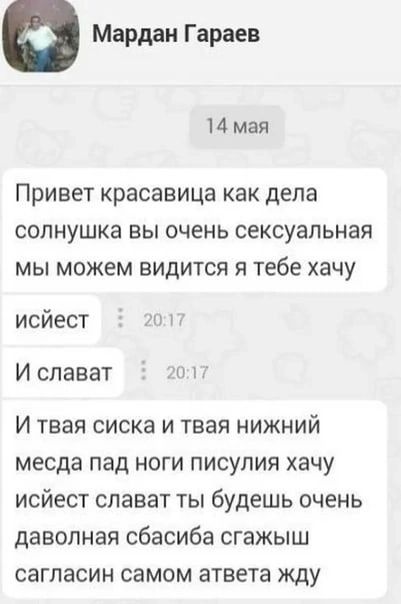 Мардаи Гараев 14 мая Привет красавица как дела СОПНУШКЭ ВЫ ОЧЕНЬ сексуальная МЫ можем ВИДИТСЯ Я тебе ХЭЧУ исйест ги Ислават И твая сиска и твая нижний месда пад ноги писулия хачу исйест слават ты будешь очень даволная сбасиба сгажыш сагпасин самом атвета жду