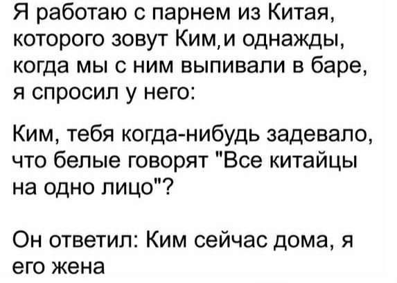 Я работаю с парнем из Китая которого зовут Кими однажды когда мы с ним выпивали в баре я спросил у него Ким тебя когда нибудь задевало что белые говорят Все китайцы на одно лицо Он ответил Ким сейчас дома я его жена